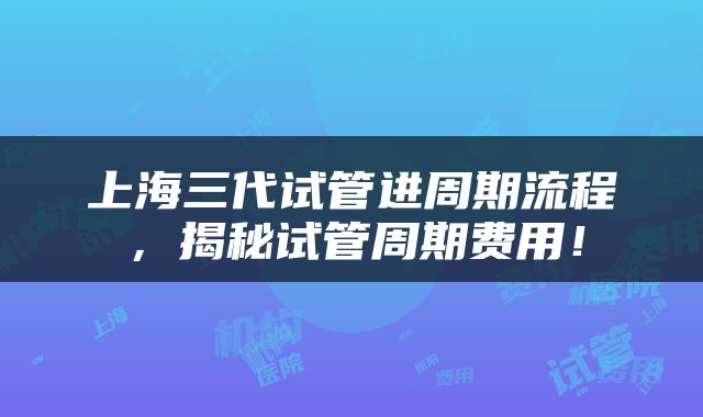 上海三代试管进周期流程，揭秘试管周期费用！