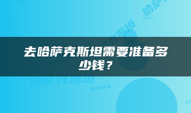 去哈萨克斯坦需要准备多少钱？