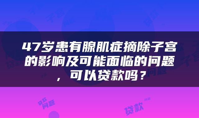 47岁患有腺肌症摘除子宫的影响及可能面临的问题，可以贷款吗？