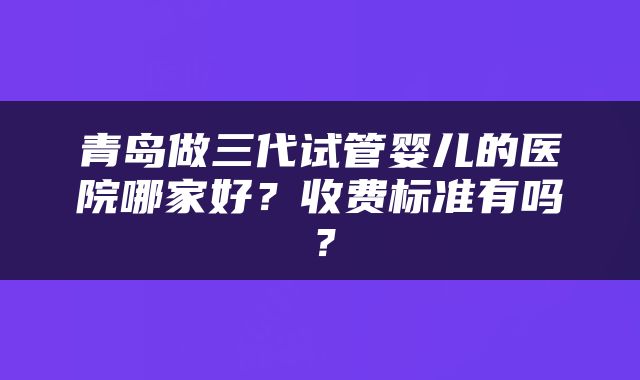 青岛做三代试管婴儿的医院哪家好？收费标准有吗？