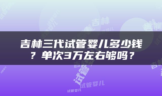 吉林三代试管婴儿多少钱？单次3万左右够吗？