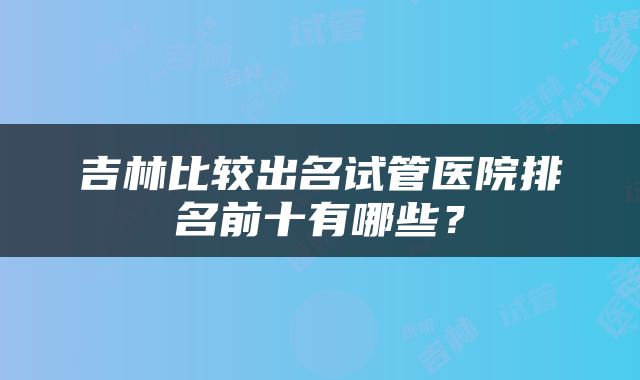 吉林比较出名试管医院排名前十有哪些？