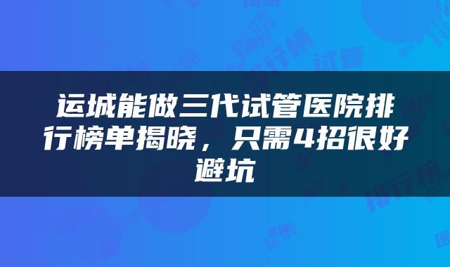 运城能做三代试管医院排行榜单揭晓，只需4招很好避坑