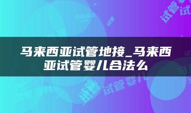 马来西亚试管地接_马来西亚试管婴儿合法么
