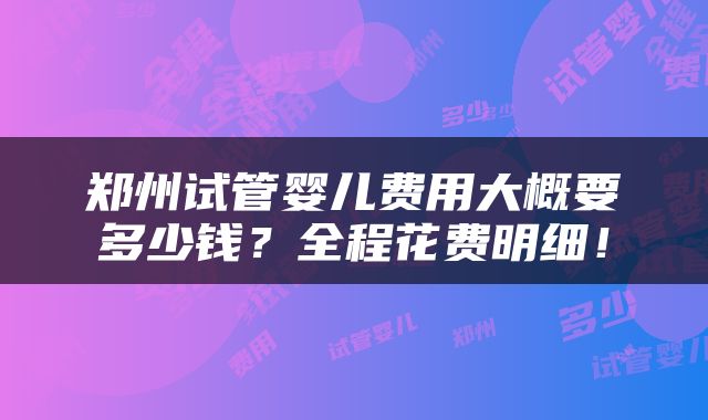 郑州试管婴儿费用大概要多少钱？全程花费明细！