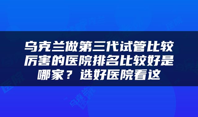 乌克兰做第三代试管比较厉害的医院排名比较好是哪家？选好医院看这