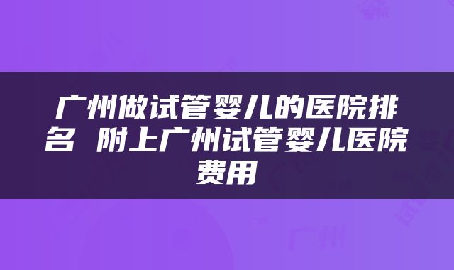 广州做试管婴儿的医院排名 附上广州试管婴儿医院费用