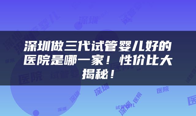 深圳做三代试管婴儿好的医院是哪一家！性价比大揭秘！