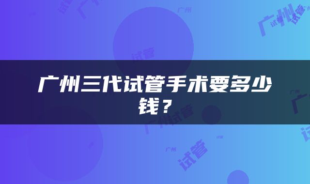 广州三代试管手术要多少钱？