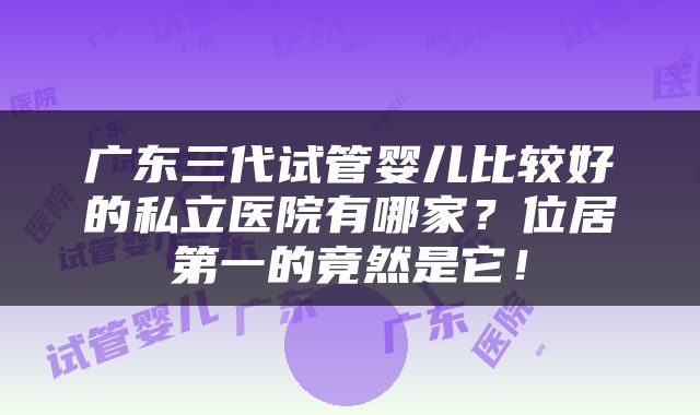 广东三代试管婴儿比较好的私立医院有哪家？位居第一的竟然是它！
