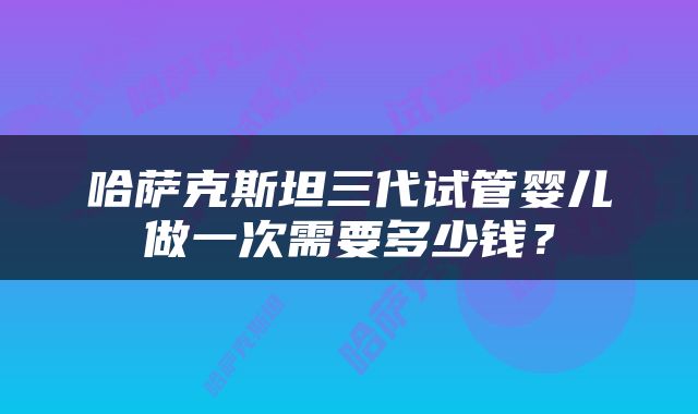 哈萨克斯坦三代试管婴儿做一次需要多少钱？