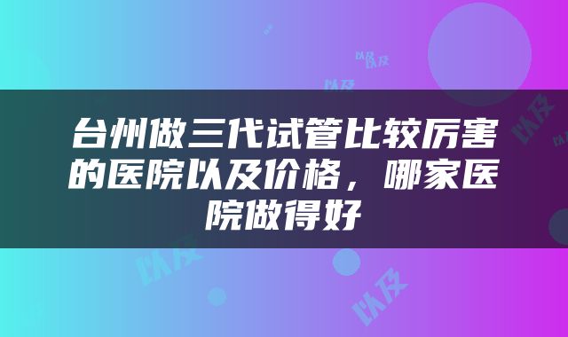 台州做三代试管比较厉害的医院以及价格，哪家医院做得好