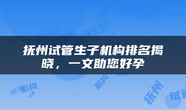 抚州试管生子机构排名揭晓，一文助您好孕