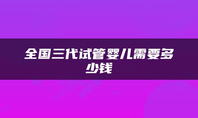 全国三代试管婴儿需要多少钱