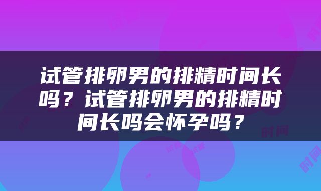 试管排卵男的排精时间长吗？试管排卵男的排精时间长吗会怀孕吗？