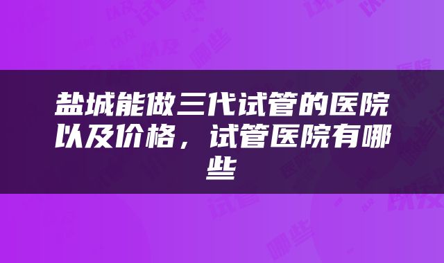 盐城能做三代试管的医院以及价格，试管医院有哪些