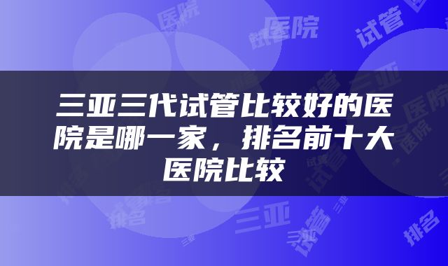 三亚三代试管比较好的医院是哪一家，排名前十大医院比较