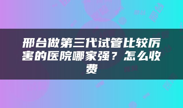 邢台做第三代试管比较厉害的医院哪家强？怎么收费