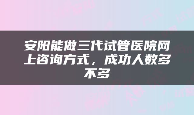 安阳能做三代试管医院网上咨询方式，成功人数多不多