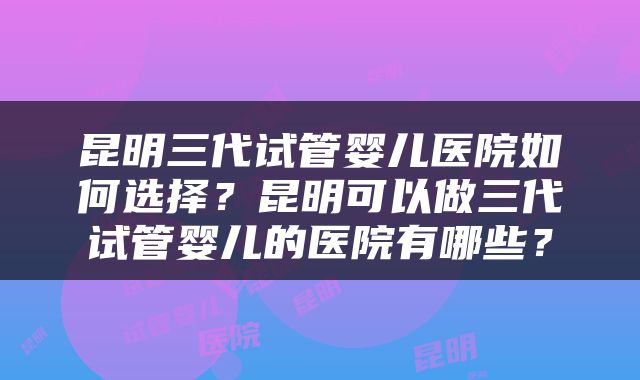 昆明三代试管婴儿医院如何选择？昆明可以做三代试管婴儿的医院有哪些？