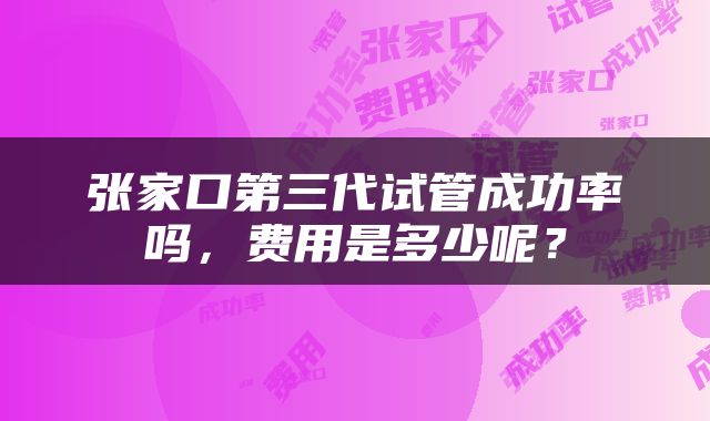张家口第三代试管成功率吗，费用是多少呢？