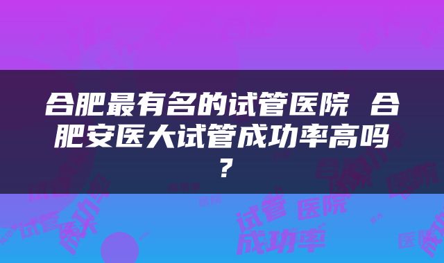 合肥最有名的试管医院 合肥安医大试管成功率高吗？