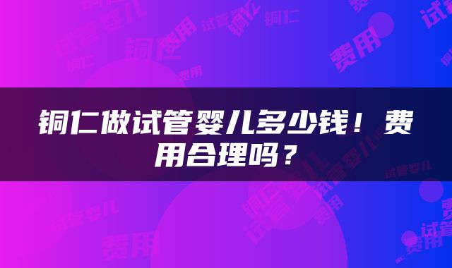 铜仁做试管婴儿多少钱！费用合理吗？