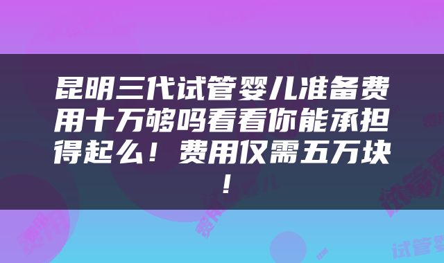 昆明三代试管婴儿准备费用十万够吗看看你能承担得起么！费用仅需五万块！