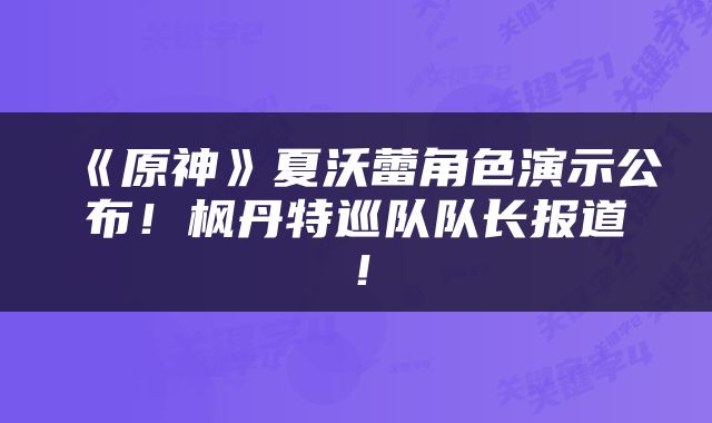 《原神》夏沃蕾角色演示公布！枫丹特巡队队长报道！