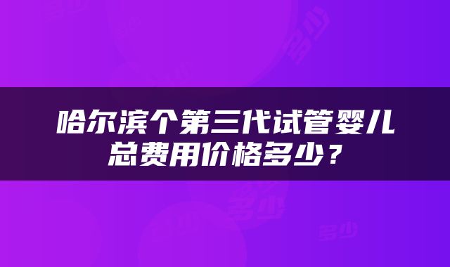 哈尔滨个第三代试管婴儿总费用价格多少？