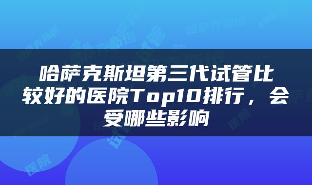 哈萨克斯坦第三代试管比较好的医院Top10排行，会受哪些影响