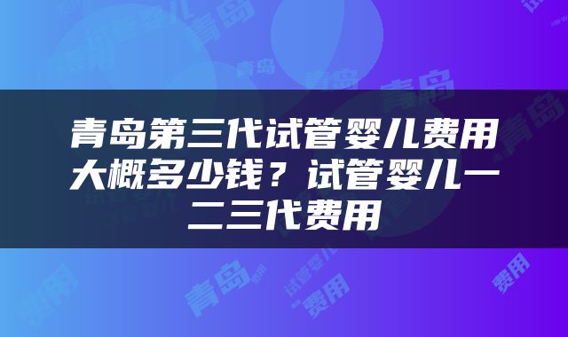 青岛第三代试管婴儿费用大概多少钱？试管婴儿一二三代费用