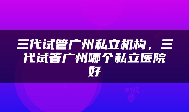 三代试管广州私立机构，三代试管广州哪个私立医院好