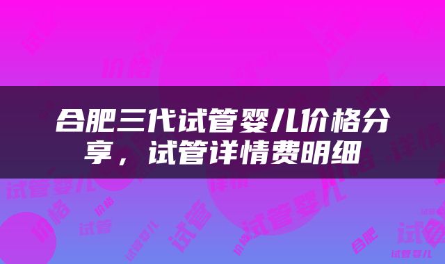 合肥三代试管婴儿价格分享，试管详情费明细