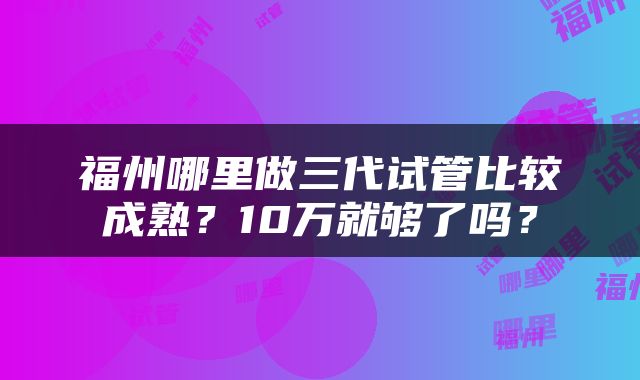 福州哪里做三代试管比较成熟？10万就够了吗？
