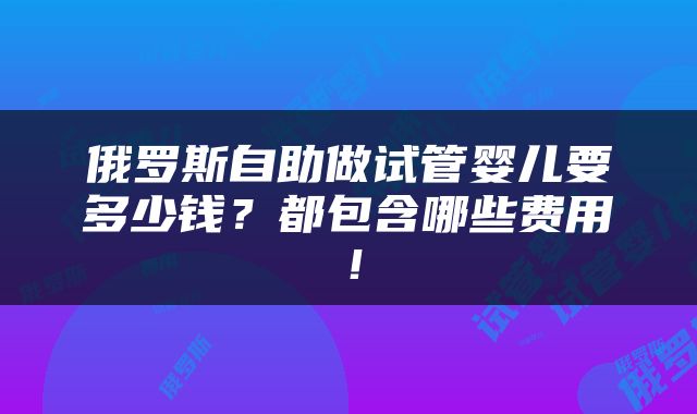 俄罗斯自助做试管婴儿要多少钱？都包含哪些费用！