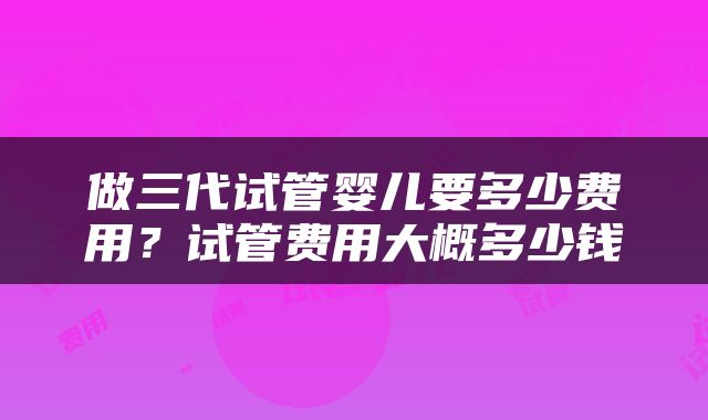 做三代试管婴儿要多少费用？试管费用大概多少钱