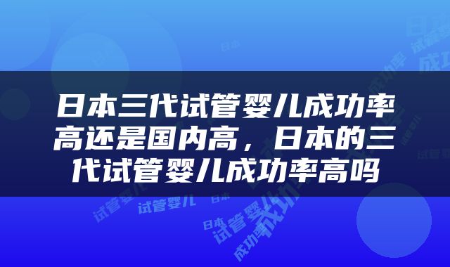 日本三代试管婴儿成功率高还是国内高，日本的三代试管婴儿成功率高吗