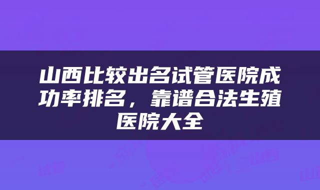 山西比较出名试管医院成功率排名，靠谱合法生殖医院大全