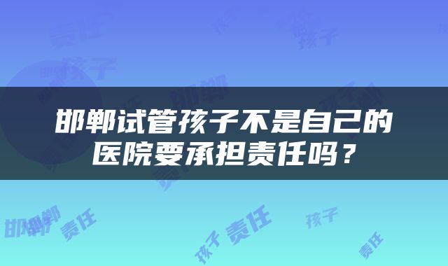 邯郸试管孩子不是自己的医院要承担责任吗？