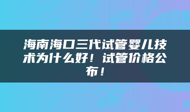 海南海口三代试管婴儿技术为什么好！试管价格公布！