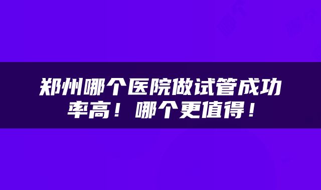 郑州哪个医院做试管成功率高！哪个更值得！