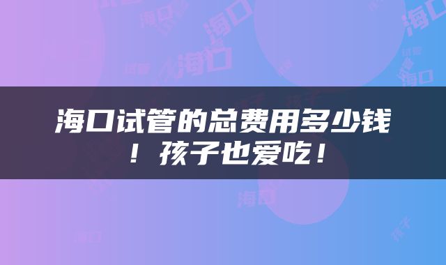 海口试管的总费用多少钱！孩子也爱吃！