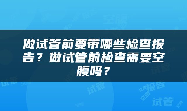 做试管前要带哪些检查报告？做试管前检查需要空腹吗？