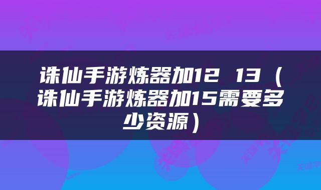 诛仙手游炼器加12 13（诛仙手游炼器加15需要多少资源）