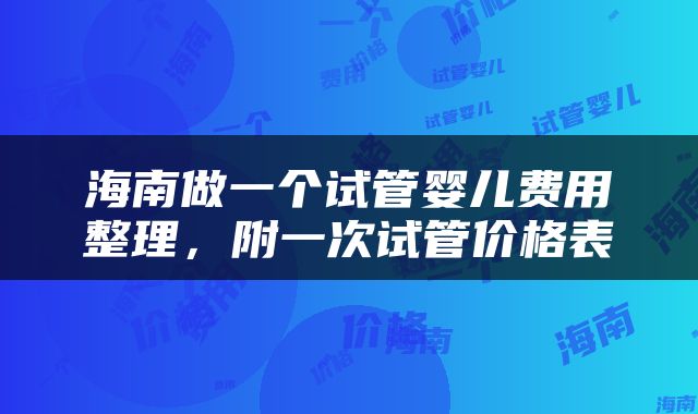 海南做一个试管婴儿费用整理，附一次试管价格表