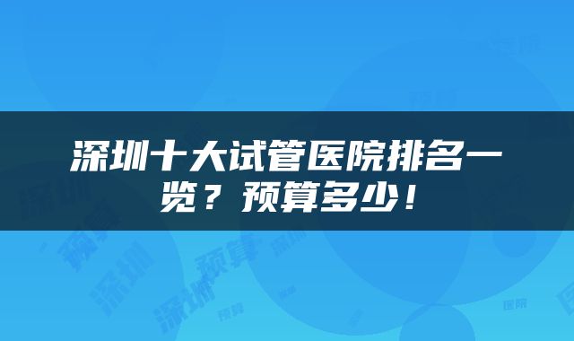 深圳十大试管医院排名一览？预算多少！