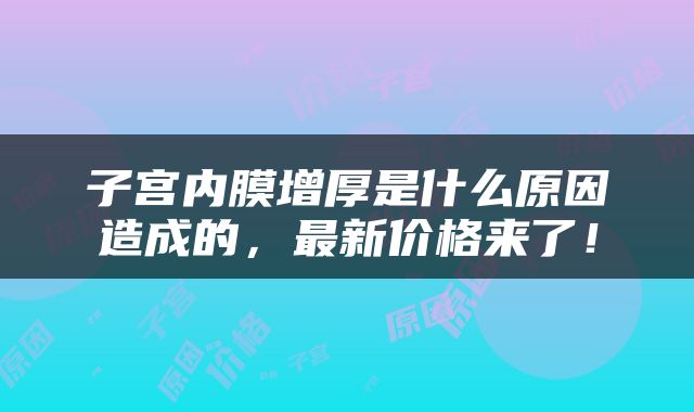 子宫内膜增厚是什么原因造成的，最新价格来了！