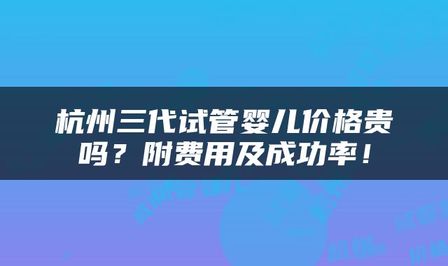 杭州三代试管婴儿价格贵吗？附费用及成功率！