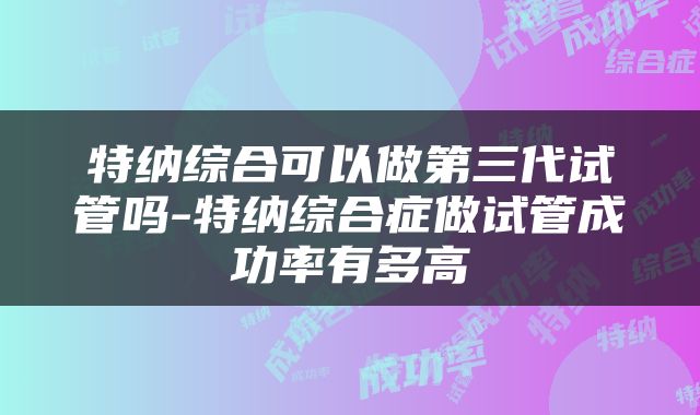 特纳综合可以做第三代试管吗-特纳综合症做试管成功率有多高